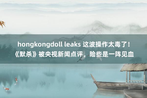 hongkongdoll leaks 这波操作太毒了！《默杀》被央视新闻点评，险些是一阵见血