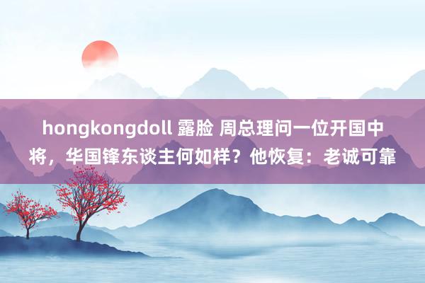 hongkongdoll 露脸 周总理问一位开国中将，华国锋东谈主何如样？他恢复：老诚可靠