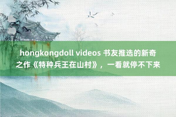 hongkongdoll videos 书友推选的新奇之作《特种兵王在山村》，一看就停不下来