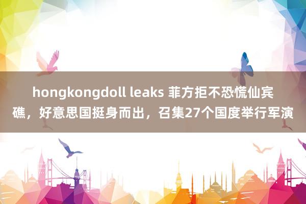 hongkongdoll leaks 菲方拒不恐慌仙宾礁，好意思国挺身而出，召集27个国度举行军演