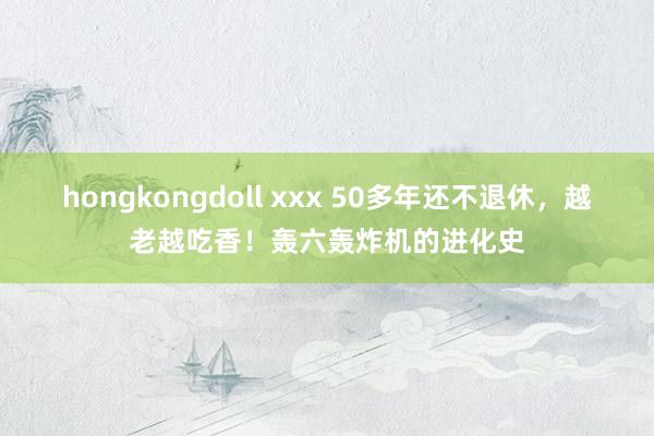 hongkongdoll xxx 50多年还不退休，越老越吃香！轰六轰炸机的进化史