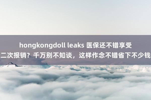 hongkongdoll leaks 医保还不错享受二次报销？千万别不知谈，这样作念不错省下不少钱