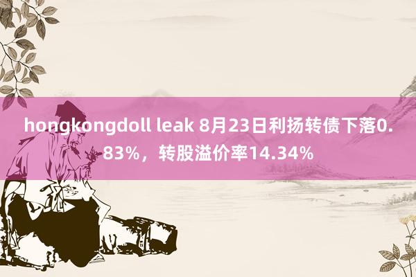 hongkongdoll leak 8月23日利扬转债下落0.83%，转股溢价率14.34%