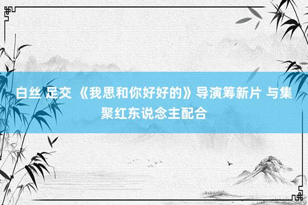 白丝 足交 《我思和你好好的》导演筹新片 与集聚红东说念主配合