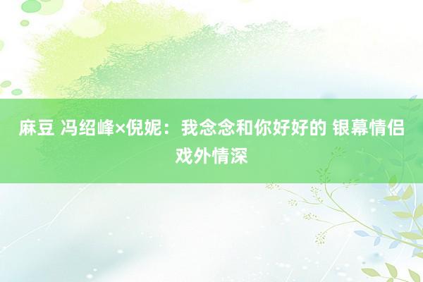 麻豆 冯绍峰×倪妮：我念念和你好好的 银幕情侣戏外情深