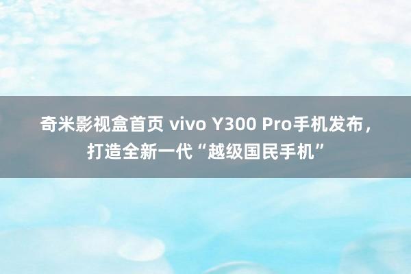 奇米影视盒首页 vivo Y300 Pro手机发布，打造全新一代“越级国民手机”