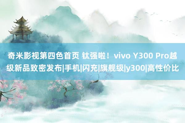 奇米影视第四色首页 钛强啦！vivo Y300 Pro越级新品致密发布|手机|闪充|旗舰级|y300|高性价比