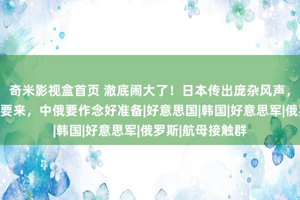 奇米影视盒首页 澈底闹大了！日本传出庞杂风声，好意思有大行动要来，中俄要作念好准备|好意思国|韩国|好意思军|俄罗斯|航母接触群