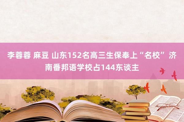 李蓉蓉 麻豆 山东152名高三生保奉上“名校” 济南番邦语学校占144东谈主