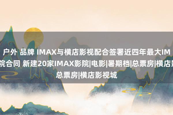 户外 品牌 IMAX与横店影视配合签署近四年最大IMAX影院合同 新建20家IMAX影院|电影|暑期档|总票房|横店影视城