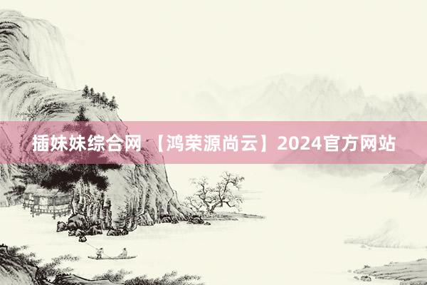 插妹妹综合网 【鸿荣源尚云】2024官方网站