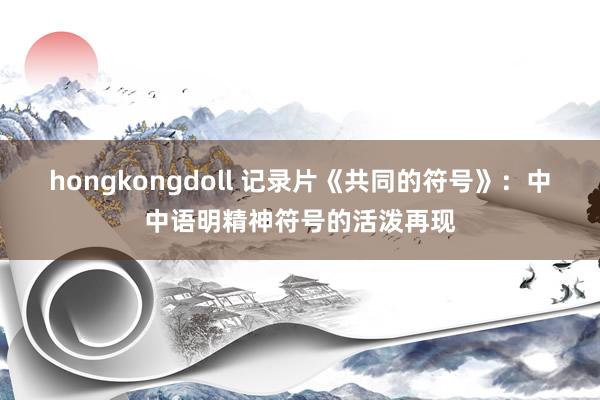 hongkongdoll 记录片《共同的符号》：中中语明精神符号的活泼再现